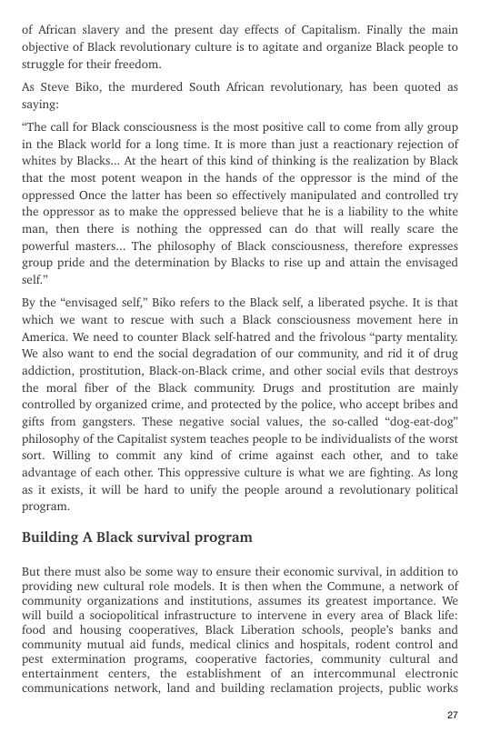 of Aftican slavery and the present day effects of Capitalism. Finally the main objective of Black revolutionary culture is to agitate and organize Black people to struggle for their freedom.  As Steve Biko, the murdered South African revolutionary, has been quoted as saying:  “The call for Black consciousness is the most positive call to come from ally group. in the Black world for a long time. It is more than just a reactionary rejection of ‘whites by Blacks... At the heart of this kind of thinking is the realization by Black that the most potent weapon in the hands of the oppressor is the mind of the oppressed Once the latter has been so effectively manipulated and controlled try the oppressor as to make the oppressed believe that he is a liability to the white man, then there is nothing the oppressed can do that will really scare the powerful masters... The philosophy of Black consciousness, therefore expresses group pride and the determination by Blacks to rise up and attain the envisaged self”  By the “envisaged self” Biko refers to the Black self, a liberated psyche. It is that which we want to rescue with such a Black consciousness movement here in America. We need to counter Black selfhatred and the frivolous “party mentality: We also want to end the social degradation of our community, and rid it of drug, addiction, prostitution, Black-on-Black crime, and other social evils that destroys. the moral fiber of the Black community. Drugs and prostitution are mainly controlled by organized crime, and protected by the police, who accept bribes and gifts from gangsters. These negative social values, the so-called “dog-eat-dog” philosophy of the Capitalist system teaches people to be individualists of the worst sort. Willing to commit any kind of crime against each other, and to take advantage of each other. This oppressive culture is what we are fighting. As long as it exists, it will be hard to unify the people around a revolutionary political program  Building A Black survival program  But there must also be some way to ensure their economic survival, in addition to providing new cultural role models. It s then when the Commune, a network of community organizations and institutions, assumes its greatest importance. We. will build a sociopolitical infrastructure to intervene in every area of Black life: food and housing cooperatives, Black Liberation schools, people’s banks and community mutual aid funds, medical clinics and hospitals, rodent control and pest extermination programs, cooperative factories, community cultural and entertainment centers, the establishment of an intercommunal electronic communications network, land and building reclamation projects, public works  El 